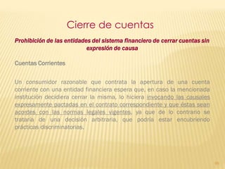 Cierre de cuentas
Prohibición de las entidades del sistema financiero de cerrar cuentas sin
                           expresión de causa

Cuentas Corrientes


Un consumidor razonable que contrata la apertura de una cuenta
corriente con una entidad financiera espera que, en caso la mencionada
institución decidiera cerrar la misma, lo hiciera invocando las causales
expresamente pactadas en el contrato correspondiente y que éstas sean
acordes con las normas legales vigentes, ya que de lo contrario se
trataría de una decisión arbitraria, que podría estar encubriendo
prácticas discriminatorias.




                                                                            95
 