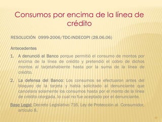 Consumos por encima de la línea de
               crédito
RESOLUCIÓN 0999-2006/TDC-INDECOPI (28.06.06)

Antecedentes
1. A denunció al Banco porque permitió el consumo de montos por
   encima de la línea de crédito y pretendió el cobro de dichos
   montos al tarjetahabiente hasta por la suma de la línea de
   crédito.
2. La defensa del Banco: Los consumos se efectuaron antes del
   bloqueo de la tarjeta y había solicitado al denunciante que
   cancelara solamente los consumos hasta por el monto de la línea
   de crédito otorgada, lo cual no fue aceptado por el denunciante.
Base Legal: Decreto Legislativo 716. Ley de Protección al Consumidor,
   artículo 8.
                                                                        97
 