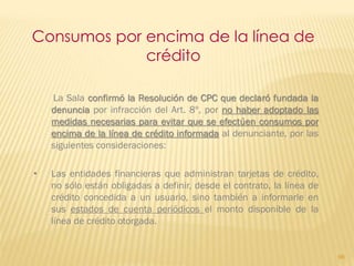Consumos por encima de la línea de
             crédito

    La Sala confirmó la Resolución de CPC que declaró fundada la
    denuncia por infracción del Art. 8º, por no haber adoptado las
    medidas necesarias para evitar que se efectúen consumos por
    encima de la línea de crédito informada al denunciante, por las
    siguientes consideraciones:

•   Las entidades financieras que administran tarjetas de crédito,
    no sólo están obligadas a definir, desde el contrato, la línea de
    crédito concedida a un usuario, sino también a informarle en
    sus estados de cuenta periódicos el monto disponible de la
    línea de crédito otorgada.


                                                                        98
 