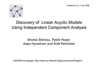 Created by S.S. in Jan 2008 
Discovery of Linear Acyclic Models 
Using Independent Component Analysis 
Shohei Shimizu, Patrik Hoyer, 
Aapo Hyvarinen and Antti Kerminen 
LiNGAM homepage: http://www.cs.helsinki.fi/group/neuroinf/lingam/ 
 