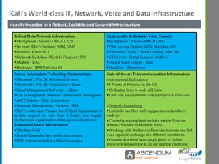 iCall’s World-class IT, Network, Voice and Data Infrastructure Heavily Invested in a Robust, Scalable and Secured Infrastructure  Robust Data/Network Infrastructure Multiplexer - Neura's ORCA GX21 Servers - IBM's Netfinity X342, X345 Routers - Cisco 2621 Network Switches - Nortel's Passport 1150 Modem - RAD Desktops - IBM Net vista P4   High-quality & Reliable Voice Capacity Multiplexer - Neura's ORCA GX21 PBX - Avaya Definity G3Si, Meridian 61C Predictive Dialer - Portal Connect, AMCAT CTI Server - Portal Connect, AMCAT Digital Voice Logger - Nice Headsets – Plantronics   Secure Information Technology Infrastructure  Microsoft's Win 2K Advanced Servers Microsoft's Win 2K Professional Clients Email Management Software – eShare Call Management Software – Interactive Intelligence ACD System – Elite, Symposium Network Management Platform - IBM  SLA’s with each Vendor for Critical Equipments to service request in less than 4 hours and supply replacement equipments within agreed timeframes Redundant Power Infrastructure The State Grid Power Generator Sets within the campus UPS systems installed within the campus  State-of-the-art Telecommunication Infrastructure International Redundancy 2 Points of Presence in the US Dedicated links to each of 2 hubs Each link sourced from different Service Providers Domestic Redundancy Last mile has fiber with copper as a redundancy back up Currently routing both its links via the Telecom Service Provider in Mumbai, India Working with the Service Provider to route one link via a separate exchange at a different location in Ensures that there is no single point of failure anywhere between the iCall site and the client site   