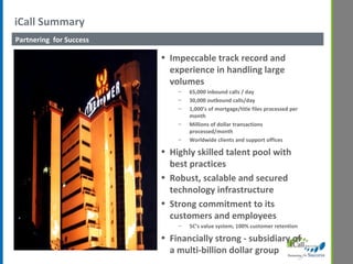 iCall Summary  Partnering  for Success Impeccable track record and experience in handling large volumes 65,000 inbound calls / day 30,000 outbound calls/day 1,000’s of mortgage/title files processed per month Millions of dollar transactions processed/month Worldwide clients and support offices Highly skilled talent pool with best practices Robust, scalable and secured technology infrastructure Strong commitment to its customers and employees 5C’s value system, 100% customer retention Financially strong - subsidiary of a multi-billion dollar group 