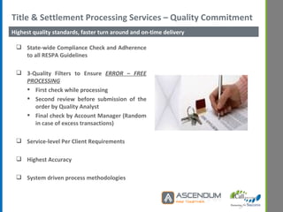 Title & Settlement Processing Services – Quality Commitment  State-wide Compliance Check and Adherence to all RESPA Guidelines 3-Quality Filters to Ensure  ERROR – FREE PROCESSING First check while processing Second review before submission of the order by Quality Analyst Final check by Account Manager (Random in case of excess transactions) Service-level Per Client Requirements Highest Accuracy System driven process methodologies Highest quality standards, faster turn around and on-time delivery 