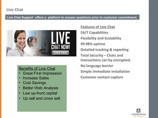 Live Chat Features of Live Chat 24/7 Capabilities Flexibility and Scalability 99.98% uptime Detailed tracking & reporting Total Security – Chats and transactions can by encrypted. No language barrier Simple immediate installation Customer contact capture Benefits of Live Chat Great First Impression Increase Sales Cost Savings Better Web Analysis Low up-front capital Up sell and cross sell Live Chat Support  offers a  platform to answer questions prior to customer commitment.  