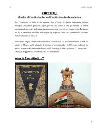 IC SEM-3 CE/IT
1
CHPATER_1
Meaning of Constitution law and Constitutionalism Introduction
The Constitution of India is the supreme law of India. It frames fundamental political
principles, procedures, practices, rights, powers, and duties of the government. It imparts
constitutional supremacy and not parliamentary supremacy, as it is not created by the Parliament
but, by a constituent assembly, and adopted by its people, with a declaration in its preamble.
Parliament cannot override it.
The world’s longest constitution is the Indian’s constitution. At its commencement, it had 395
articles in 22 parts and 8 schedules. It consists of approximately 145,000 words, making it the
second largest active constitution in the world. Currently, it has a preamble, 25 parts with 12
schedules, 5 appendices, 448 articles, and 101amendments.
What is Constitution?
 