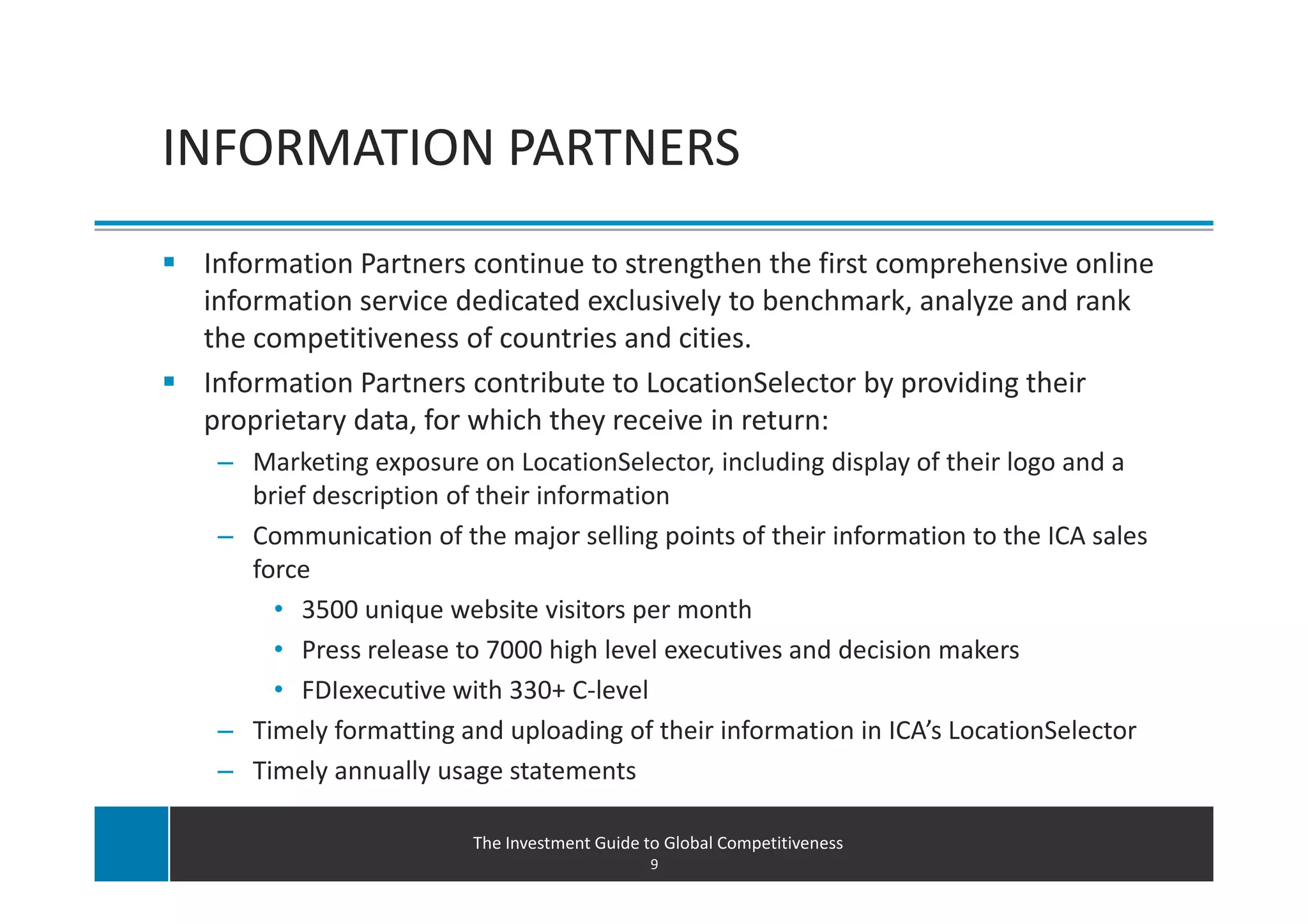 INFORMATION PARTNERS
 Information Partners continue to strengthen the first comprehensive online
 information service dedicated exclusively to benchmark, analyze and rank
 the competitiveness of countries and cities.
 Information Partners contribute to LocationSelector by providing their
 proprietary data, for which they receive in return:
  – Marketing exposure on LocationSelector, including display of their logo and a
    brief description of their information
  – Communication of the major selling points of their information to the ICA sales
    force
      • 3500 unique website visitors per month
      • Press release to 7000 high level executives and decision makers
      • FDIexecutive with 330+ C-level
  – Timely formatting and uploading of their information in ICA’s LocationSelector
  – Timely annually usage statements

                        The Investment Guide to Global Competitiveness
                                              9
 