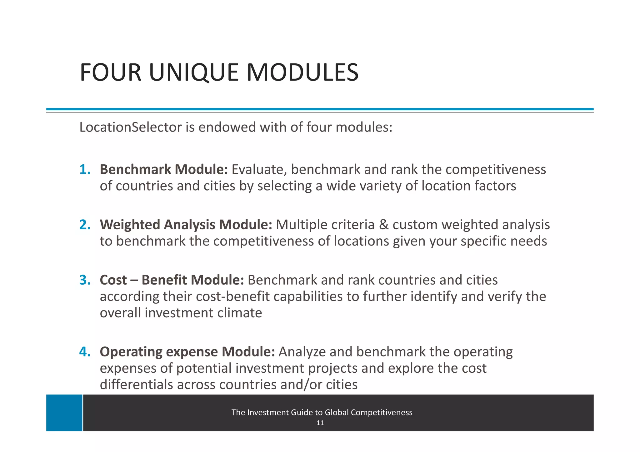 Software capabilities
FOUR UNIQUE MODULES
LocationSelector is endowed with of four modules:

1. Benchmark Module: Evaluate, benchmark and rank the competitiveness
   of countries and cities by selecting a wide variety of location factors

2. Weighted Analysis Module: Multiple criteria & custom weighted analysis
   to benchmark the competitiveness of locations given your specific needs

3. Cost – Benefit Module: Benchmark and rank countries and cities
   according their cost-benefit capabilities to further identify and verify the
   overall investment climate

4. Operating expense Module: Analyze and benchmark the operating
   expenses of potential investment projects and explore the cost
   differentials across countries and/or cities
                         The Investment Guide to Global Competitiveness
                                              11
 