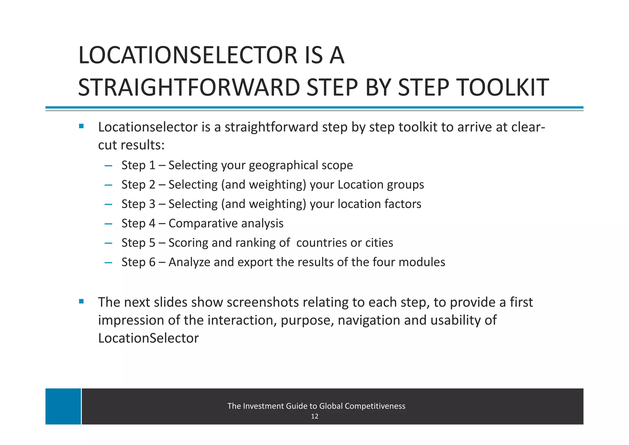 LOCATIONSELECTOR IS A
STRAIGHTFORWARD STEP BY STEP TOOLKIT
 Locationselector is a straightforward step by step toolkit to arrive at clear-
 cut results:
  –   Step 1 – Selecting your geographical scope
  –   Step 2 – Selecting (and weighting) your Location groups
  –   Step 3 – Selecting (and weighting) your location factors
  –   Step 4 – Comparative analysis
  –   Step 5 – Scoring and ranking of countries or cities
  –   Step 6 – Analyze and export the results of the four modules


 The next slides show screenshots relating to each step, to provide a first
 impression of the interaction, purpose, navigation and usability of
 LocationSelector



                         The Investment Guide to Global Competitiveness
                                              12
 