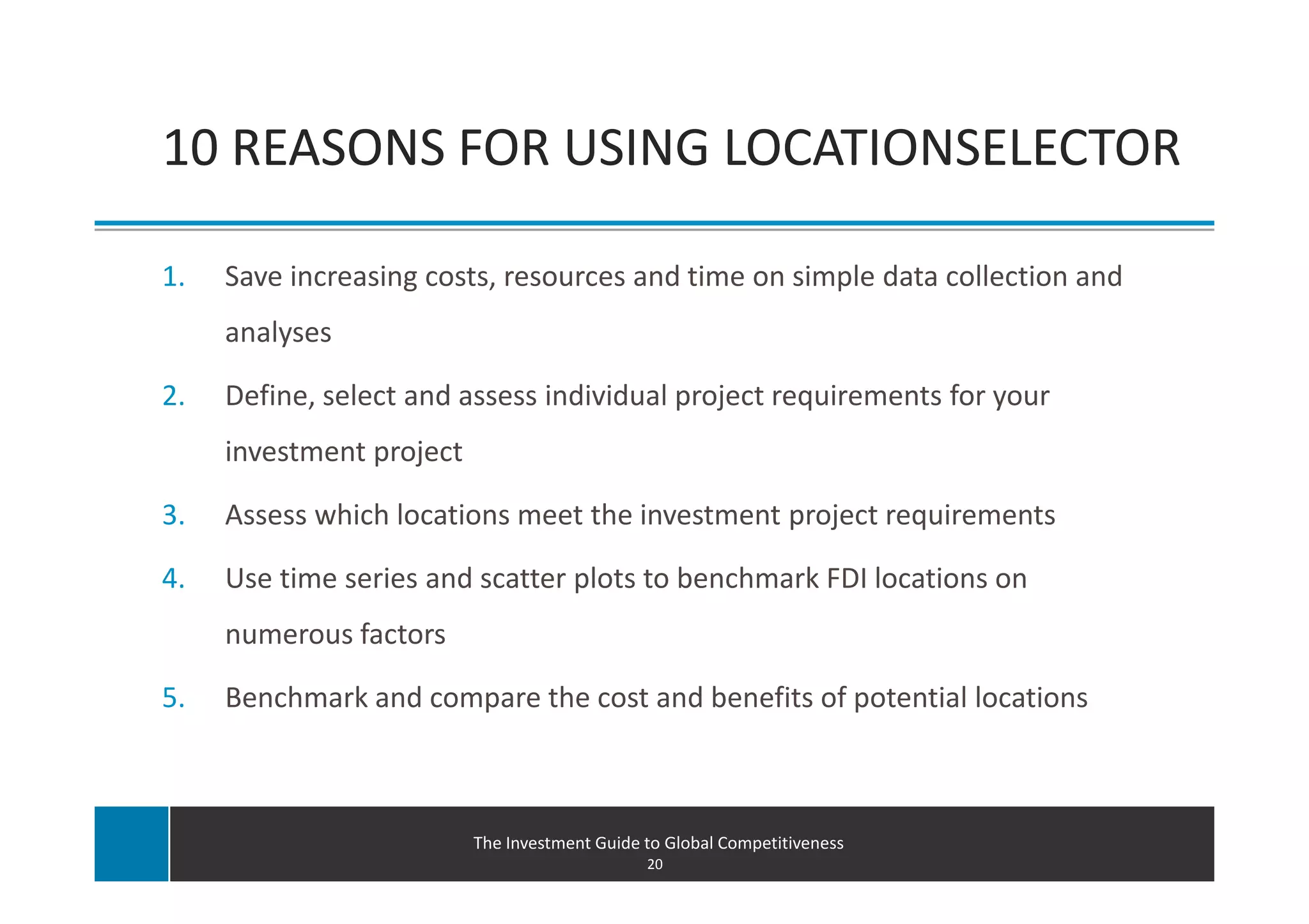 10 REASONS FOR USING LOCATIONSELECTOR

1.   Save increasing costs, resources and time on simple data collection and
     analyses

2.   Define, select and assess individual project requirements for your
     investment project

3.   Assess which locations meet the investment project requirements

4.   Use time series and scatter plots to benchmark FDI locations on
     numerous factors

5.   Benchmark and compare the cost and benefits of potential locations



                          The Investment Guide to Global Competitiveness
                                               20
 