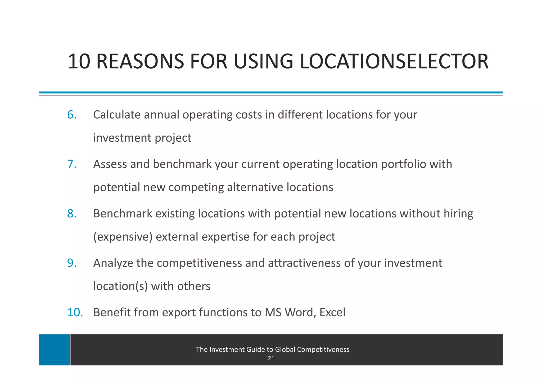 10 REASONS FOR USING LOCATIONSELECTOR

6.   Calculate annual operating costs in different locations for your
     investment project

7.   Assess and benchmark your current operating location portfolio with
     potential new competing alternative locations

8.   Benchmark existing locations with potential new locations without hiring
     (expensive) external expertise for each project

9.   Analyze the competitiveness and attractiveness of your investment
     location(s) with others

10. Benefit from export functions to MS Word, Excel

                          The Investment Guide to Global Competitiveness
                                               21
 