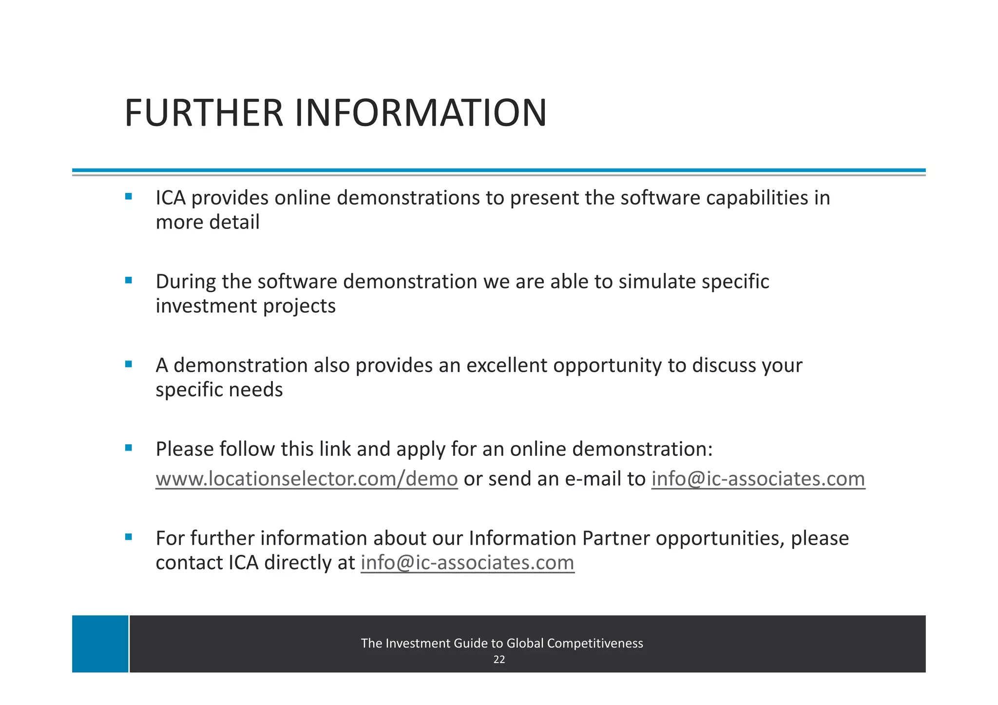 FURTHER INFORMATION
 ICA provides online demonstrations to present the software capabilities in
 more detail

 During the software demonstration we are able to simulate specific
 investment projects

 A demonstration also provides an excellent opportunity to discuss your
 specific needs

 Please follow this link and apply for an online demonstration:
 www.locationselector.com/demo or send an e-mail to info@ic-associates.com

 For further information about our Information Partner opportunities, please
 contact ICA directly at info@ic-associates.com


                       The Investment Guide to Global Competitiveness
                                            22
 