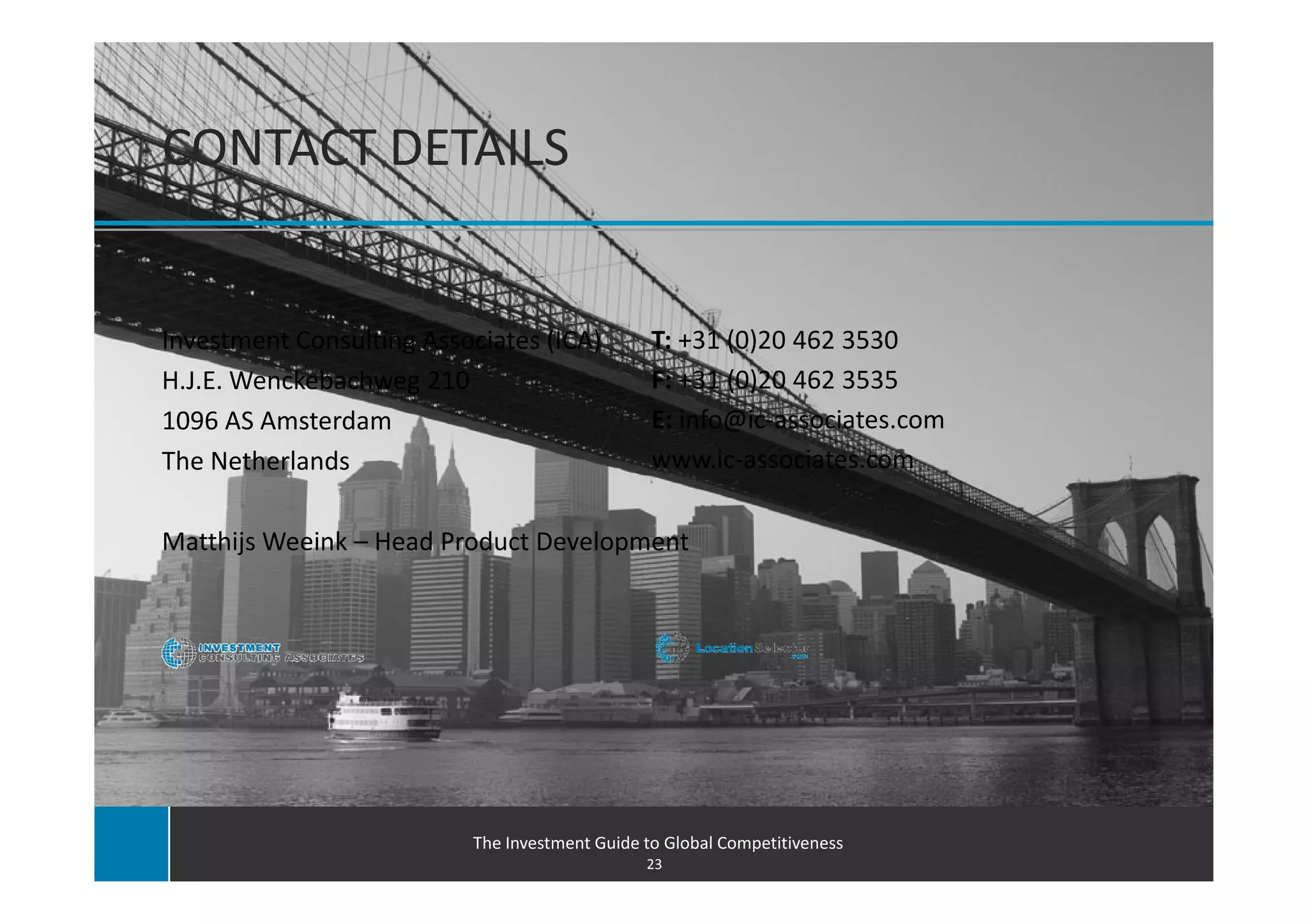 CONTACT DETAILS


Investment Consulting Associates (ICA)          T: +31 (0)20 462 3530
H.J.E. Wenckebachweg 210                        F: +31 (0)20 462 3535
1096 AS Amsterdam                               E: info@ic-associates.com
The Netherlands                                 www.ic-associates.com

Matthijs Weeink – Head Product Development




                          The Investment Guide to Global Competitiveness
                                               23
 
