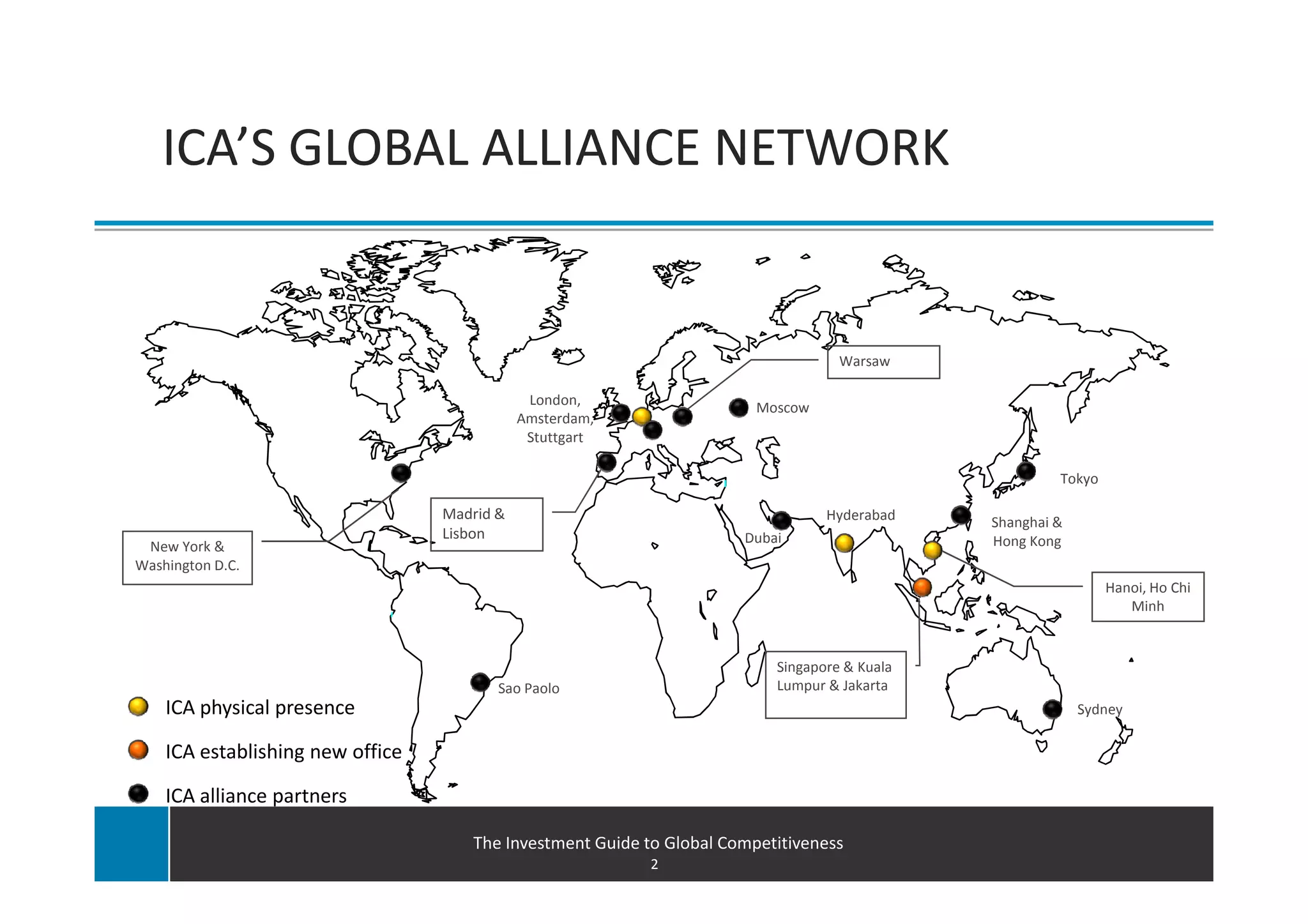ICA’S GLOBAL ALLIANCE NETWORK


                                                                                   Warsaw

                                              London,
                                                                        Moscow
                                             Amsterdam,
                                              Stuttgart

                                                                                                       Tokyo

                                  Madrid &                                       Hyderabad    Shanghai &
                                  Lisbon                              Dubai                   Hong Kong
 New York &
Washington D.C.
                                                                                                               Hanoi, Ho Chi
                                                                                                                  Minh


                                                                          Singapore & Kuala
                                         Sao Paolo                        Lumpur & Jakarta
    ICA physical presence                                                                                  Sydney

    ICA establishing new office

    ICA alliance partners

                                     The Investment Guide to Global Competitiveness
                                                           2
 