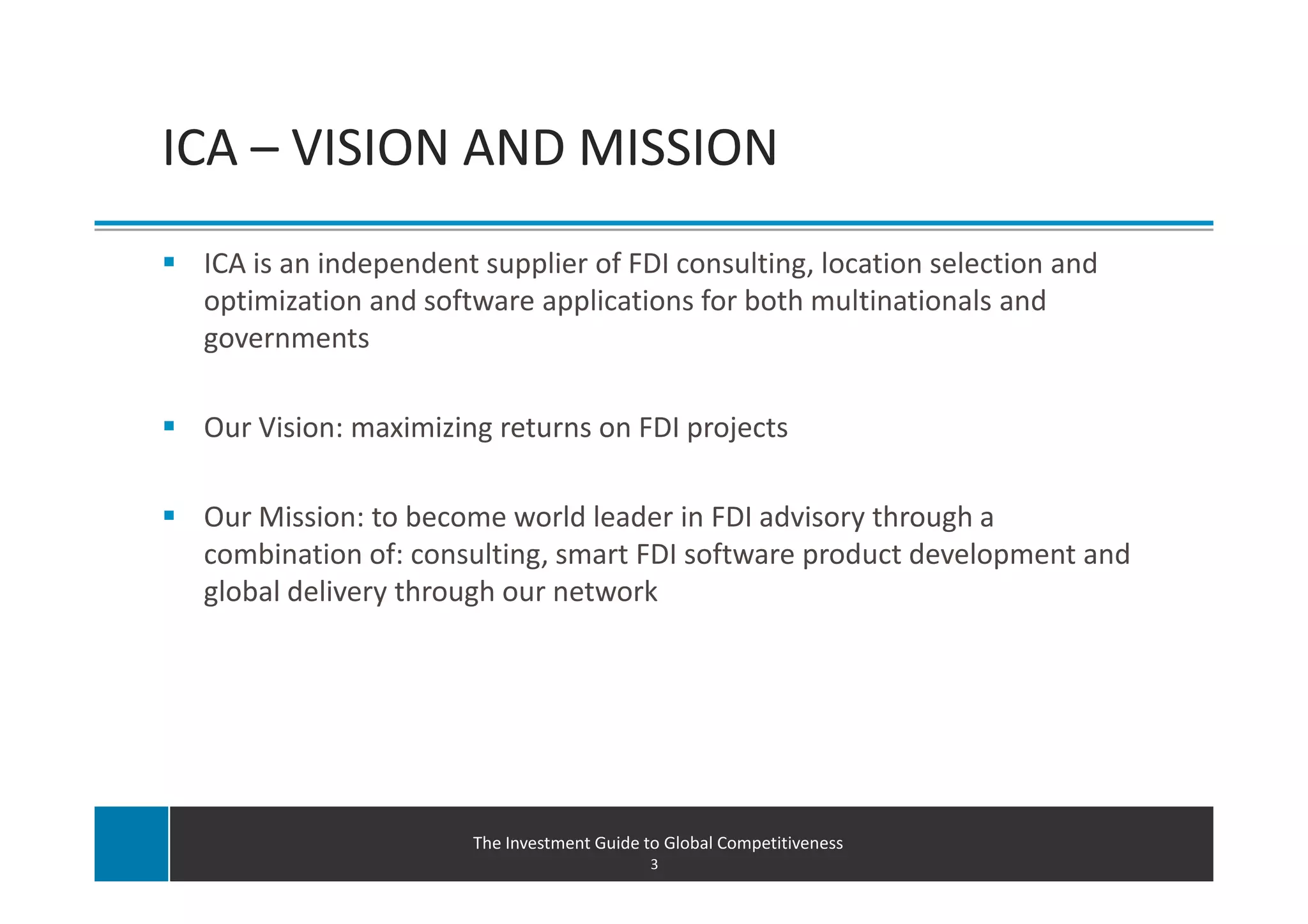 ICA – VISION AND MISSION
 ICA is an independent supplier of FDI consulting, location selection and
 optimization and software applications for both multinationals and
 governments

 Our Vision: maximizing returns on FDI projects

 Our Mission: to become world leader in FDI advisory through a
 combination of: consulting, smart FDI software product development and
 global delivery through our network




                      The Investment Guide to Global Competitiveness
                                            3
 