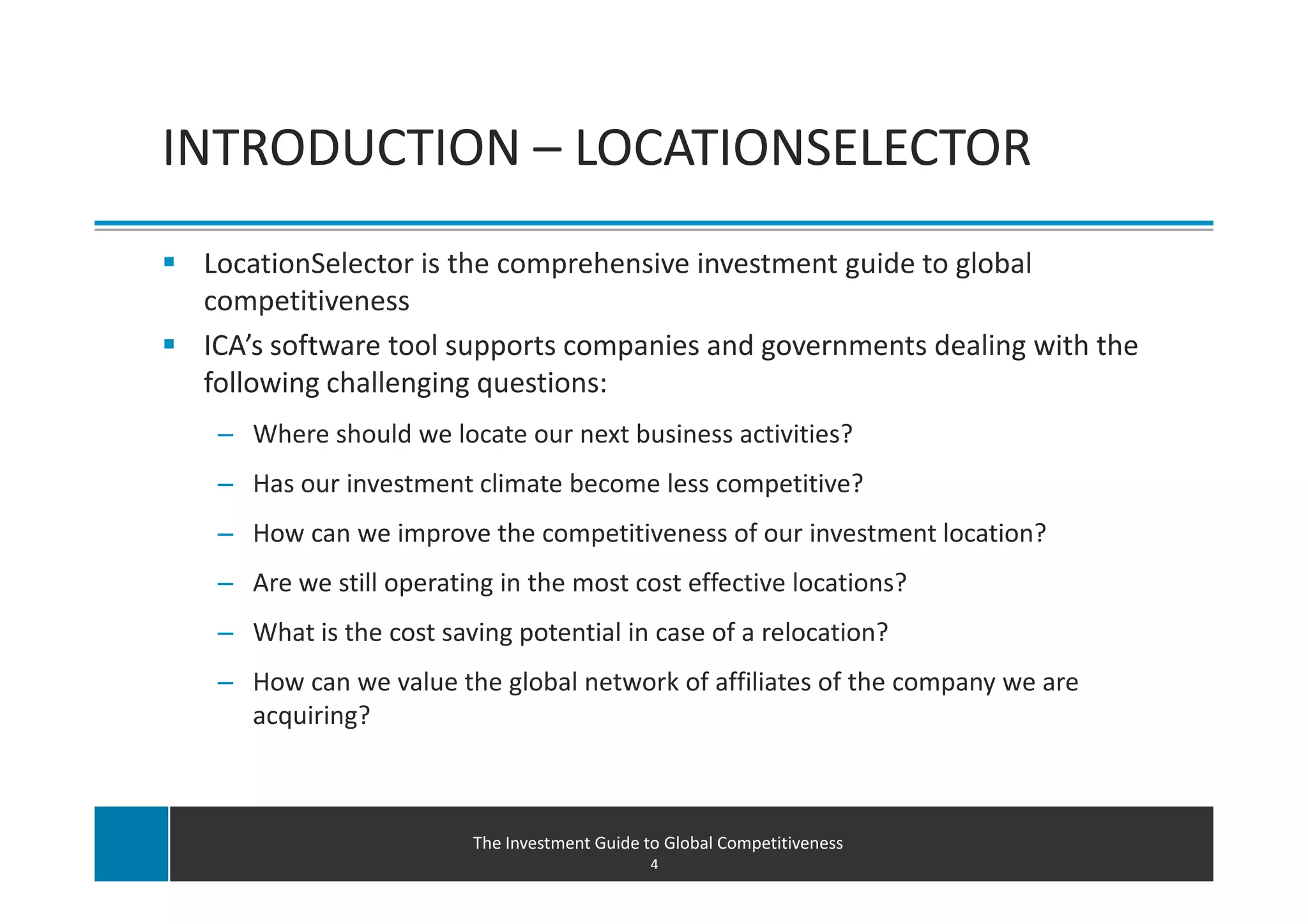 INTRODUCTION – LOCATIONSELECTOR
 LocationSelector is the comprehensive investment guide to global
 competitiveness
 ICA’s software tool supports companies and governments dealing with the
 following challenging questions:
  – Where should we locate our next business activities?
  – Has our investment climate become less competitive?
  – How can we improve the competitiveness of our investment location?
  – Are we still operating in the most cost effective locations?
  – What is the cost saving potential in case of a relocation?
  – How can we value the global network of affiliates of the company we are
    acquiring?



                        The Investment Guide to Global Competitiveness
                                              4
 