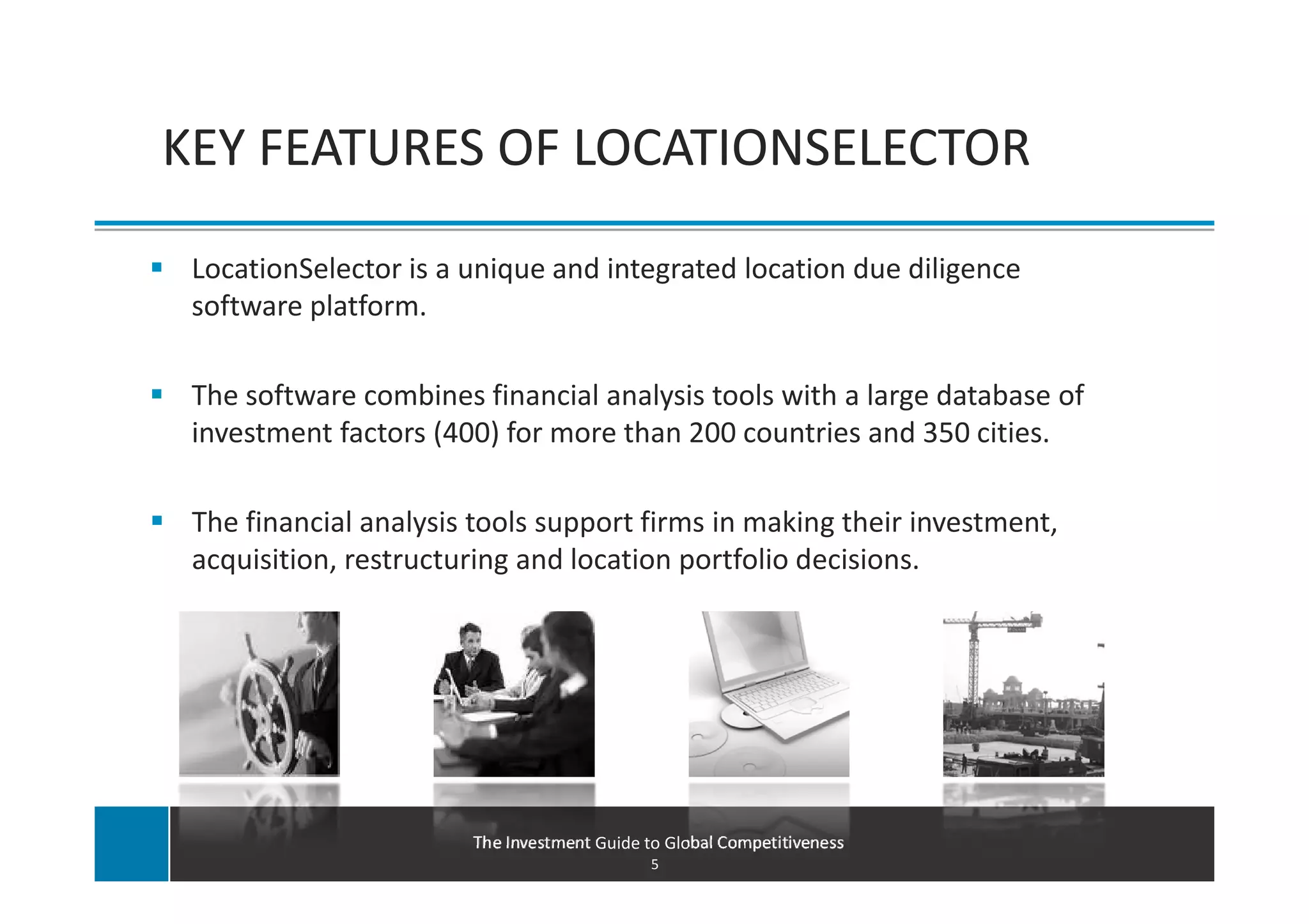 KEY FEATURES OF LOCATIONSELECTOR

 LocationSelector is a unique and integrated location due diligence
 software platform.

 The software combines financial analysis tools with a large database of
 investment factors (400) for more than 200 countries and 350 cities.

 The financial analysis tools support firms in making their investment,
 acquisition, restructuring and location portfolio decisions.




                       The Investment Guide to Global Competitiveness
                                             5
 