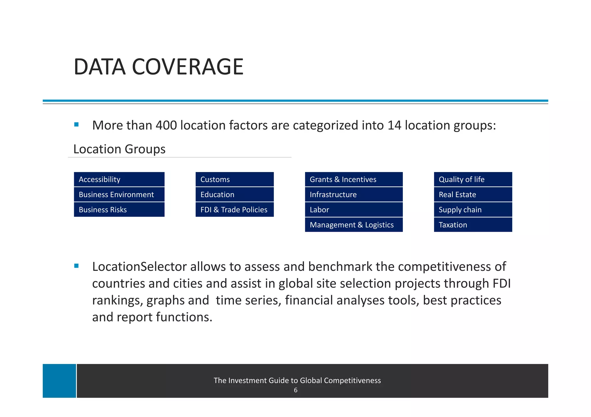 Introducing LocationSelector.com
DATA COVERAGE

    More than 400 location factors are categorized into 14 location groups:
Location Groups

Accessibility          Customs                      Grants & Incentives      Quality of life
Business Environment   Education                    Infrastructure           Real Estate
Business Risks         FDI & Trade Policies         Labor                    Supply chain
                                                    Management & Logistics   Taxation




    LocationSelector allows to assess and benchmark the competitiveness of
    countries and cities and assist in global site selection projects through FDI
    rankings, graphs and time series, financial analyses tools, best practices
    and report functions.



                          The Investment Guide to Global Competitiveness
                                                6
 