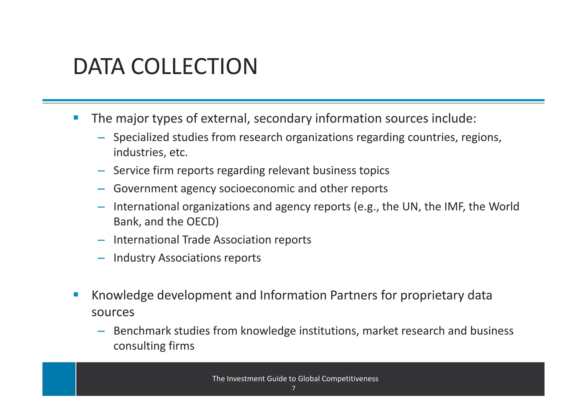 DATA COLLECTION
 The major types of external, secondary information sources include:
  – Specialized studies from research organizations regarding countries, regions,
    industries, etc.
  – Service firm reports regarding relevant business topics
  – Government agency socioeconomic and other reports
  – International organizations and agency reports (e.g., the UN, the IMF, the World
    Bank, and the OECD)
  – International Trade Association reports
  – Industry Associations reports


 Knowledge development and Information Partners for proprietary data
 sources
  – Benchmark studies from knowledge institutions, market research and business
    consulting firms

                        The Investment Guide to Global Competitiveness
                                              7
 