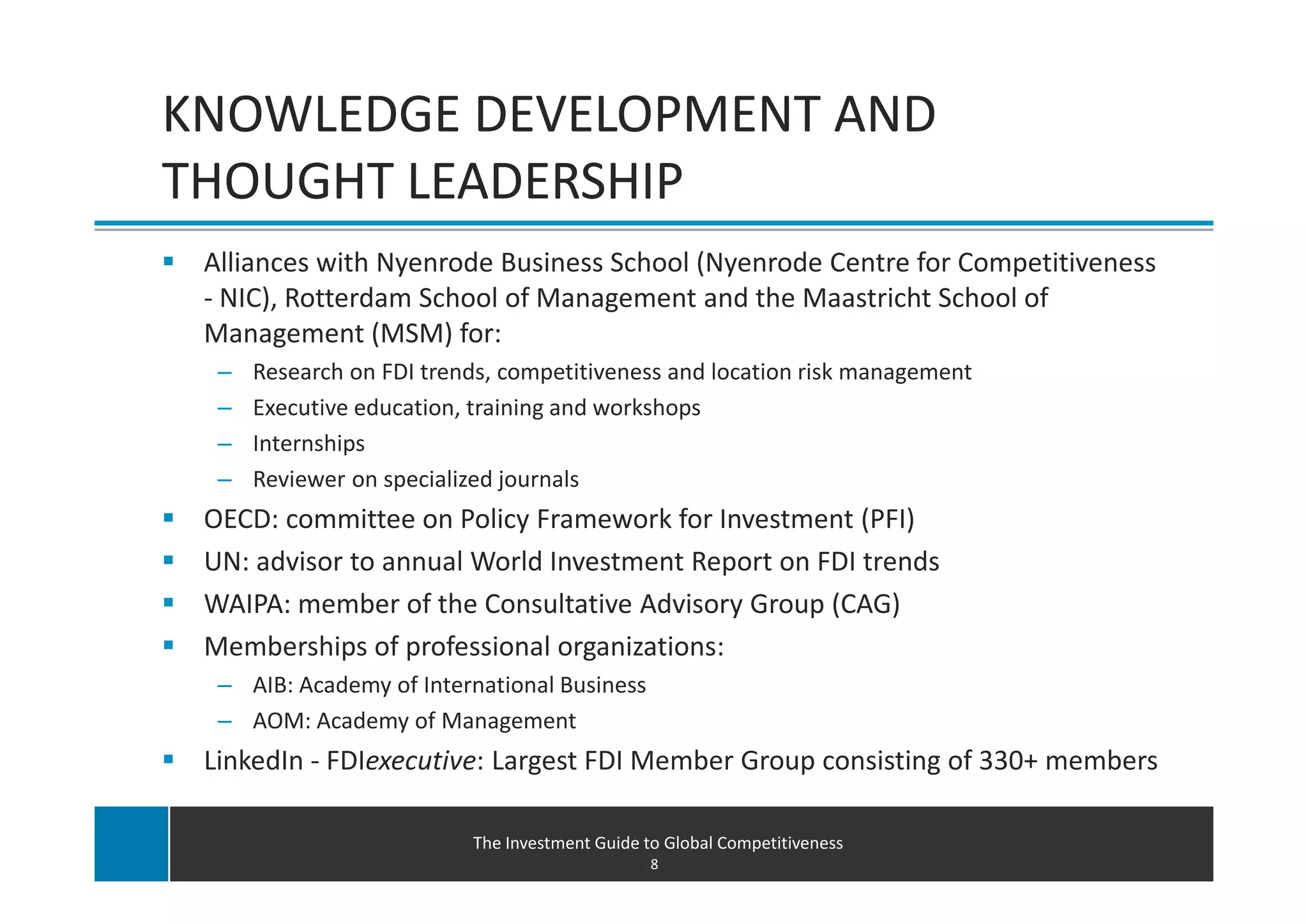 KNOWLEDGE DEVELOPMENT AND
THOUGHT LEADERSHIP
 Alliances with Nyenrode Business School (Nyenrode Centre for Competitiveness
 - NIC), Rotterdam School of Management and the Maastricht School of
 Management (MSM) for:
  –   Research on FDI trends, competitiveness and location risk management
  –   Executive education, training and workshops
  –   Internships
  –   Reviewer on specialized journals
 OECD: committee on Policy Framework for Investment (PFI)
 UN: advisor to annual World Investment Report on FDI trends
 WAIPA: member of the Consultative Advisory Group (CAG)
 Memberships of professional organizations:
  – AIB: Academy of International Business
  – AOM: Academy of Management
 LinkedIn - FDIexecutive: Largest FDI Member Group consisting of 330+ members

                          The Investment Guide to Global Competitiveness
                                                8
 