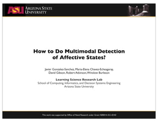 How to Do Multimodal Detection
      of Affective States?

      Javier Gonzalez-Sanchez, Maria-Elena Chavez-Echeagaray,
          David Gibson, Robert Atkinson, Winslow Burleson

              Learning Science Research Lab
 School of Computing, Informatics, and Decision Systems Engineering
                     Arizona State University




    This work was supported by Ofﬁce of Naval Research under Grant N00014-10-1-0143
 