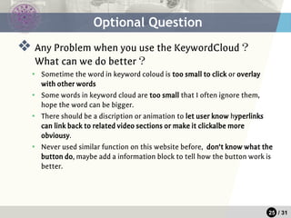25 / 31
❖ Any Problem when you use the KeywordCloud？
What can we do better？
▪ Sometime the word in keyword coloud is too small to click or overlay
with other words
▪ Some words in keyword cloud are too small that I often ignore them,
hope the word can be bigger.
▪ There should be a discription or animation to let user know hyperlinks
can link back to related video sections or make it clickalbe more
obviousy.
▪ Never used similar function on this website before, don’t know what the
button do, maybe add a information block to tell how the button work is
better.
Optional Question
 