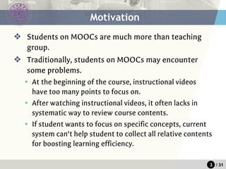3 / 31
Motivation
❖ Students on MOOCs are much more than teaching
group.
❖ Traditionally, students on MOOCs may encounter
some problems.
▪ At the beginning of the course, instructional videos
have too many points to focus on.
▪ After watching instructional videos, it often lacks in
systematic way to review course contents.
▪ If student wants to focus on specific concepts, current
system can’t help student to collect all relative contents
for boosting learning efficiency.
 