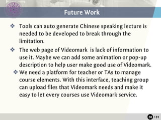 30 / 31
❖ Tools can auto generate Chinese speaking lecture is
needed to be developed to break through the
limitation.
❖ The web page of Videomark is lack of information to
use it. Maybe we can add some animation or pop-up
description to help user make good use of Videomark.
❖We need a platform for teacher or TAs to manage
course elements. With this interface, teaching group
can upload files that Videomark needs and make it
easy to let every courses use Videomark service.
Future Work
 
