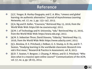31 / 61
❖ [1] C. Yeager, B. Hurley-Dasgupta, and C. A. Bliss, “cmoocs and global
learning: An authentic alternative.” Journal of Asynchronous Learning
Networks, vol. 17, no. 2, pp. 133–147, 2013.
❖ [2] A. Ng and D. Koller, “Coursera,” Retrieved May 15, 2016, from the
World Wide Web: https://zh-tw.coursera.org/, 2012.
❖ [3] M. I. of Technology and H. University, “edx,” Retrieved May 15, 2016,
from the World Wide Web: https://www.edx.org/, 2012.
❖ [4] M. S. Sebastian Thrun, David Stavens, “Udacity,” Retrieved May 15,
2016, from the World Wide Web: https://www.udacity.com/, 2012.
❖ [5] L. Breslow, D. E. Pritchard, J. DeBoer, G. S. Stump, A. D. Ho, and D. T.
Seaton, “Studying learning in the worldwide classroom: Research into
edx’s first mooc,” Research & Practice in Assessment, vol. 8, 2013.
❖ [6] D. T. Seaton, Y. Bergner, I. Chuang, P. Mitros, and D. E. Pritchard, “Who
does what in a massive open online course?” Communications of the ACM,
vol. 57, no. 4, pp. 58–65, 2014.
Reference
 