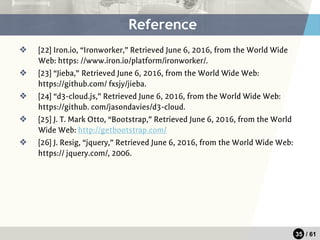 35 / 61
❖ [22] Iron.io, “Ironworker,” Retrieved June 6, 2016, from the World Wide
Web: https: //www.iron.io/platform/ironworker/.
❖ [23] “Jieba,” Retrieved June 6, 2016, from the World Wide Web:
https://github.com/ fxsjy/jieba.
❖ [24] “d3-cloud.js,” Retrieved June 6, 2016, from the World Wide Web:
https://github. com/jasondavies/d3-cloud.
❖ [25] J. T. Mark Otto, “Bootstrap,” Retrieved June 6, 2016, from the World
Wide Web: http://getbootstrap.com/
❖ [26] J. Resig, “jquery,” Retrieved June 6, 2016, from the World Wide Web:
https:// jquery.com/, 2006.
Reference
 