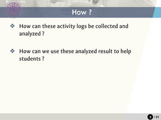 5 / 31
❖ How can these activity logs be collected and
analyzed ?
❖ How can we use these analyzed result to help
students ?
How ?
 