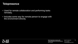 EVA: Exploratory Learning with
Virtual Companions Sharing Attention
and Context
Scott W. Greenwald
PhD Candidate
scottgwald@media.mit.edu
13
Telepresence
• Used for remote collaboration and performing tasks
remotely.
• Includes some way for remote person to engage with
the environment directly.
Asdf
 