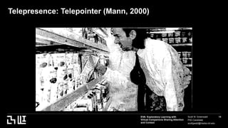 EVA: Exploratory Learning with
Virtual Companions Sharing Attention
and Context
Scott W. Greenwald
PhD Candidate
scottgwald@media.mit.edu
14
Telepresence: Telepointer (Mann, 2000)
 