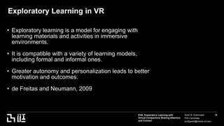 EVA: Exploratory Learning with
Virtual Companions Sharing Attention
and Context
Scott W. Greenwald
PhD Candidate
scottgwald@media.mit.edu
16
Exploratory Learning in VR
• Exploratory learning is a model for engaging with
learning materials and activities in immersive
environments.
• It is compatible with a variety of learning models,
including formal and informal ones.
• Greater autonomy and personalization leads to better
motivation and outcomes.
• de Freitas and Neumann, 2009
asda
Asdf
 