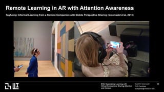EVA: Exploratory Learning with
Virtual Companions Sharing Attention
and Context
Scott W. Greenwald
PhD Candidate
scottgwald@media.mit.edu
22
Remote Learning in AR with Attention Awareness
TagAlong: Informal Learning from a Remote Companion with Mobile Perspective Sharing (Greenwald et al, 2015)
 
