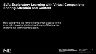 EVA: Exploratory Learning with
Virtual Companions Sharing Attention
and Context
Scott W. Greenwald
PhD Candidate
scottgwald@media.mit.edu
24
EVA: Exploratory Learning with Virtual Companions
Sharing Attention and Context
How can giving the remote companion access to the
external context and attentional state of the learner
improve the learning interaction?
 