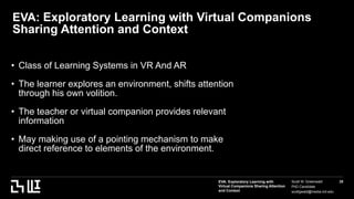 EVA: Exploratory Learning with
Virtual Companions Sharing Attention
and Context
Scott W. Greenwald
PhD Candidate
scottgwald@media.mit.edu
25
EVA: Exploratory Learning with Virtual Companions
Sharing Attention and Context
• Class of Learning Systems in VR And AR
• The learner explores an environment, shifts attention
through his own volition.
• The teacher or virtual companion provides relevant
information
• May making use of a pointing mechanism to make
direct reference to elements of the environment.
 