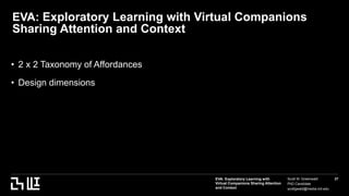 EVA: Exploratory Learning with
Virtual Companions Sharing Attention
and Context
Scott W. Greenwald
PhD Candidate
scottgwald@media.mit.edu
27
EVA: Exploratory Learning with Virtual Companions
Sharing Attention and Context
• 2 x 2 Taxonomy of Affordances
• Design dimensions
 
