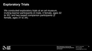 EVA: Exploratory Learning with
Virtual Companions Sharing Attention
and Context
Scott W. Greenwald
PhD Candidate
scottgwald@media.mit.edu
39
Exploratory Trials
We conducted exploratory trials at an art museum,
inviting learner participants (3 male, 4 female, ages 22
to 30), and two expert companion participants (2
female, ages 31 to 34).
 