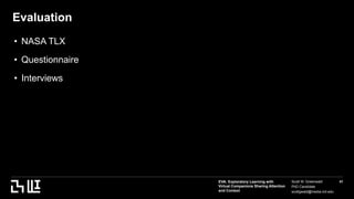 EVA: Exploratory Learning with
Virtual Companions Sharing Attention
and Context
Scott W. Greenwald
PhD Candidate
scottgwald@media.mit.edu
41
Evaluation
• NASA TLX
• Questionnaire
• Interviews
 