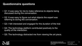 EVA: Exploratory Learning with
Virtual Companions Sharing Attention
and Context
Scott W. Greenwald
PhD Candidate
scottgwald@media.mit.edu
43
Questionnaire questions
• Q1: It was easy for me to make reference to objects being
discussed during the conversation.
• Q2: It was easy to figure out what objects the expert was
referring to during the conversation.
• Q3: I felt interested and engaged for the duration of the trial.
• Q4: The technology platform contributed positively to the
quality of the interaction.
• Q5: The technology distracted me from viewing the art piece.
 