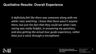 EVA: Exploratory Learning with
Virtual Companions Sharing Attention
and Context
Scott W. Greenwald
PhD Candidate
scottgwald@media.mit.edu
46
Qualitative Results: Overall Experience
It definitely felt like there was someone along with me
while I was watching. I knew that there wasn’t anyone
there, but just the fact that they could see what I was
seeing was really helpful, in answering my questions,
and also getting the actual tour guide experience, rather
than just a voice through a microphone.
 