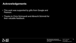 EVA: Exploratory Learning with
Virtual Companions Sharing Attention
and Context
Scott W. Greenwald
PhD Candidate
scottgwald@media.mit.edu
48
Acknowledgements
• This work was supported by gifts from Google and
Pearson.
• Thanks to Chris Schmandt and Albrecht Schmidt for
their valuable feedback.
 