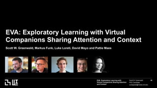 EVA: Exploratory Learning with
Virtual Companions Sharing Attention
and Context
Scott W. Greenwald
PhD Candidate
scottgwald@media.mit.edu
49
EVA: Exploratory Learning with Virtual
Companions Sharing Attention and Context
Scott W. Greenwald, Markus Funk, Luke Loreti, David Mayo and Pattie Maes
 