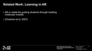 EVA: Exploratory Learning with
Virtual Companions Sharing Attention
and Context
Scott W. Greenwald
PhD Candidate
scottgwald@media.mit.edu
11
Related Work: Learning in AR
• AR is viable for guiding students through building
molecular models
• (Chastine et al, 2007)
Asdf
 