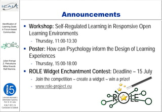 Announcements
                          Workshop: Self-Regulated Learning in Responsive Open
 Identification of
 Learning Goals
in Forum-based
  Communities
                           Learning Environments
                            - Thursday, 11:00-13:30
                          Poster: How can Psychology inform the Design of Learning
                           Experiences
                            - Thursday, 15:00-18:00
 Julian Krenge
 Z. Petrushyna
 Milos Kravcik


                          ROLE Widget Enchantment Contest: Deadline – 15 July
 Ralf Klamma




                            - Join the competition – create a widget – win a prize!
                            - www.role-project.eu

Lehrstuhl Informatik 5
(Information Systems)
   Prof. Dr. M. Jarke
  ICALT 2011-14
Conclusion & Outlook
 