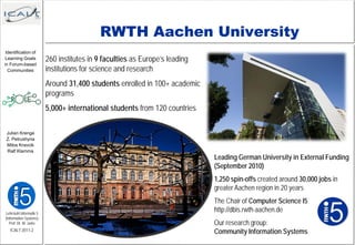 RWTH Aachen University
 Identification of
 Learning Goals          260 institutes in 9 faculties as Europe’s leading
                         institutions for science and research
in Forum-based
  Communities


                         Around 31,400 students enrolled in 100+ academic
                         programs
                         5,000+ international students from 120 countries

 Julian Krenge
 Z. Petrushyna
 Milos Kravcik
 Ralf Klamma
                                                                             Leading German University in External Funding
                                                                             (September 2010)
                                                                             1,250 spin-offs created around 30,000 jobs in
                                                                             greater Aachen region in 20 years
                                                                             The Chair of Computer Science I5
Lehrstuhl Informatik 5
                                                                             http://dbis.rwth-aachen.de
(Information Systems)
   Prof. Dr. M. Jarke                                                        Our research group:
   ICALT 2011-2                                                              Community Information Systems
 