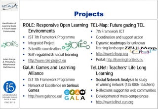 Projects
                         ROLE: Responsive Open Learning TEL-Map: Future gazing TEL
 Identification of
 Learning Goals

                           Environments
in Forum-based
  Communities                                            7th Framework ICT
                            IST 7th Framework Programme         Coordination and support action
                            Integrated Project                  Dynamic roadmaps for unknown
                            Scientific coordination              learning landscape
                            Self-regulated & social learning    http://www.telmap.org
 Julian Krenge
 Z. Petrushyna              http://www.role-project.eu          Portal: http://learningfrontiers.eu

                         GaLA: Games and Learning
 Milos Kravcik
 Ralf Klamma
                                                                TeLLNet: Teachers‘ Life Long
                           Alliance                               Learning
                          IST 7th Framework Programme           Social Network Analysis to study
                          Network of Excellence on Serious       eTwinning network (135 000+ teachers)
                           Games                                 Reflections support for web communities
Lehrstuhl Informatik 5
(Information Systems)     http://www.galanoe.eu/                Development of meta-competences
   Prof. Dr. M. Jarke
   ICALT 2011-3                                                  http://www.tellnet.eun.org
 