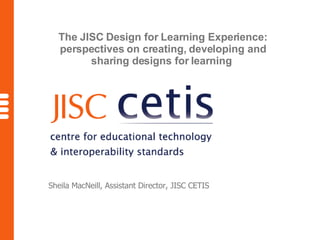 The JISC Design for Learning Experience: perspectives on creating, developing and sharing designs for learning   Sheila MacNeill, Assistant Director, JISC CETIS 