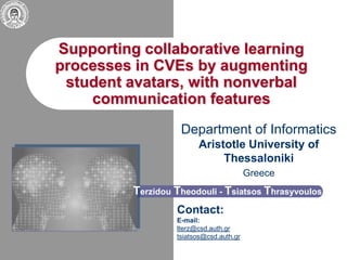 Supporting collaborative learning
processes in CVEs by augmenting
student avatars, with nonverbal
communication features
Department of Informatics
Aristotle University of
Thessaloniki
Greece
Terzidou Theodouli - Tsiatsos Thrasyvoulos
Contact:
E-mail:
lterz@csd.auth.gr
tsiatsos@csd.auth.gr
 