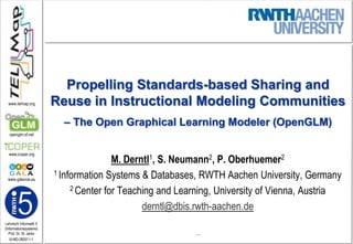 Propelling Standards-based Sharing and Reuse in Instructional Modeling Communities– The Open Graphical Learning Modeler (OpenGLM) M. Derntl1, S. Neumann2, P. Oberhuemer2 1 Information Systems & Databases, RWTH Aachen University, Germany 2 Center for Teaching and Learning, University of Vienna, Austria derntl@dbis.rwth-aachen.de … 
